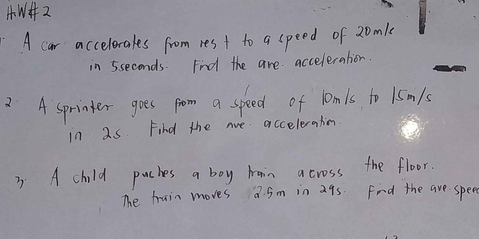 W+ 2 
A car accelerales from res t to a speed of 20mk
in 5seconds. Find the are acceleration. 
2 A sprinter goes prom a speed of lomls to 1sm/s
in 2s. Find the are acceleration. 
3. A child puches a boy train across the floor. 
The train moves a. 5m in a9s. Find the are spee