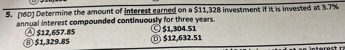 [16D] Determine the amount of interest earned on a $11,328 investment if it is invested at 3.7%
annual interest compounded continuously for three years.
A $12,657.85
© $1,304.51
Ⓑ $1,329.85 D $12,632.51