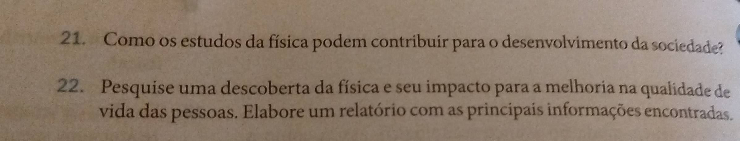 Como os estudos da física podem contribuir para o desenvolvimento da sociedade? 
22. Pesquise uma descoberta da física e seu impacto para a melhoria na qualidade de 
vida das pessoas. Elabore um relatório com as principais informações encontradas.