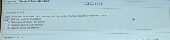 Assignment: Chemical Formulas Quiz
===Page 2 of 4====
Question 6 of 16
Using the Periodic Table, predict which elements will have similar chemical properties or reactivity. (1 point)
A. Cadmium, calclum, and carbon
8. Magnesium, strontium, and barium
C. Rubidium, yttrium, and zirconium
D. Nitrogen, sulfur, and bromine
Question 7 of 16