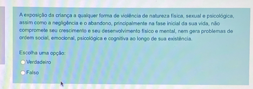 A exposição da criança a qualquer forma de violência de natureza física, sexual e psicológica,
assim como a negligência e o abandono, principalmente na fase inicial da sua vida, não
compromete seu crescimento e seu desenvolvimento físico e mental, nem gera problemas de
ordem social, emocional, psicológica e cognitiva ao longo de sua existência.
Escolha uma opção:
Verdadeiro
Falso