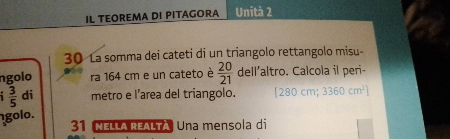 IL TEOREMA DI PITAGORA Unità 2 
30 La somma dei cateti di un triangolo rettangolo misu- 
ngolo ra 164 cm e un cateto è  20/21  del'altro. Calcola il peri- 
1  3/5  di metro e l’area del triangolo.
[280cm; 3360cm^2]
golo. 
31 NELLA REALTà Una mensola di