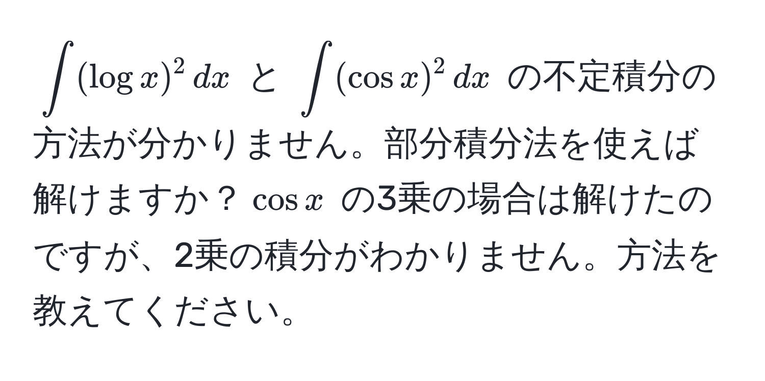 $∈t (log x)^2 , dx$ と $∈t (cos x)^2 , dx$ の不定積分の方法が分かりません。部分積分法を使えば解けますか？$cos x$ の3乗の場合は解けたのですが、2乗の積分がわかりません。方法を教えてください。