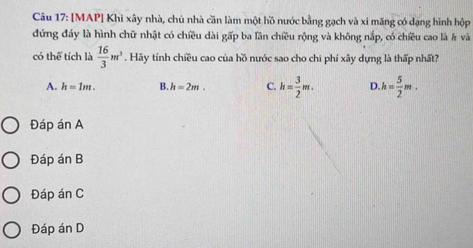 [MAP] Khì xây nhà, chủ nhà cần làm một hồ nước bằng gạch và xi măng có dạng hình hộp
đứng đáy là hình chữ nhật có chiều dài gấp ba lần chiều rộng và không nắp, có chiều cao là # và
có thể tích là  16/3 m^3. Hãy tính chiều cao của hồ nước sao cho chi phí xây dựng là thấp nhất?
A. h=1m. B. h=2m. C. h= 3/2 m. D. h= 5/2 m.
Đáp án A
Đáp án B
Đáp án C
Đáp án D