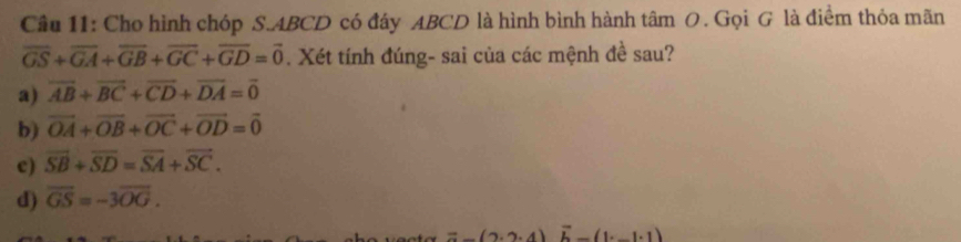 Cho hình chóp S. ABCD có đáy ABCD là hình bình hành tâm O. Gọi G là điểm thỏa mãn
overline GS+overline GA+overline GB+overline GC+overline GD=overline 0. Xét tính đúng- sai của các mệnh đề sau?
a) vector AB+vector BC+vector CD+vector DA=vector 0
b) vector OA+vector OB+vector OC+vector OD=vector 0
c) overline SB+overline SD=overline SA+overline SC.
d) overline GS=-3overline OG.
=_ (2· 2· 4) overline b-(1· _ 1· 1)