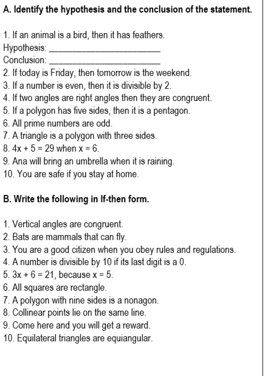 Identify the hypothesis and the conclusion of the statement. 
1. If an animal is a bird, then it has feathers. 
Hypothesis:_ 
Conclusion:_ 
2. If today is Friday, then tomorrow is the weekend. 
3. If a number is even, then it is divisible by 2. 
4. If two angles are right angles then they are congruent. 
5. If a polygon has five sides, then it is a pentagon. 
6. All prime numbers are odd. 
7. A triangle is a polygon with three sides. 
8. 4x+5=29 when x=6. 
9. Ana will bring an umbrella when it is raining. 
10. You are safe if you stay at home. 
B. Write the following in If-then form. 
1. Vertical angles are congruent. 
2. Bats are mammals that can fly. 
3. You are a good citizen when you obey rules and regulations. 
4. A number is divisible by 10 if its last digit is a 0. 
5. 3x+6=21 , because x=5. 
6. All squares are rectangle. 
7. A polygon with nine sides is a nonagon. 
8. Collinear points lie on the same line. 
9. Come here and you will get a reward. 
10. Equilateral triangles are equiangular.