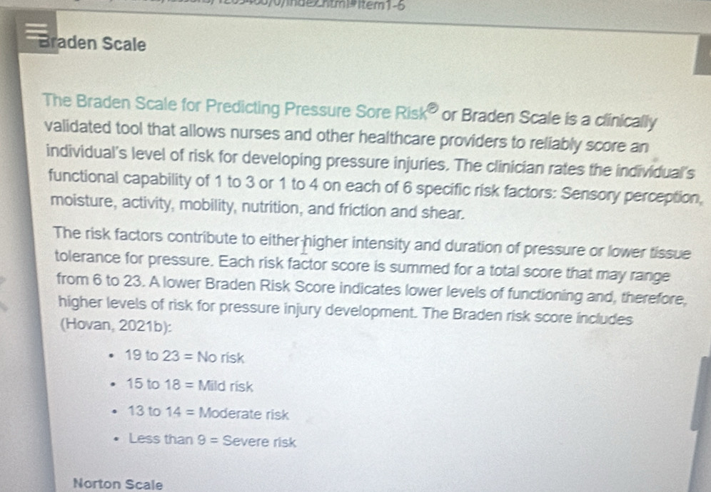 0y0nde Cntm Risk° or Braden Scale is a clinically 
validated tool that allows nurses and other healthcare providers to reliably score an 
individual's level of risk for developing pressure injuries. The clinician rates the individual's 
functional capability of 1 to 3 or 1 to 4 on each of 6 specific risk factors: Sensory perception, 
moisture, activity, mobility, nutrition, and friction and shear. 
The risk factors contribute to either higher intensity and duration of pressure or lower tissue 
tolerance for pressure. Each risk factor score is summed for a total score that may range 
from 6 to 23. A lower Braden Risk Score indicates lower levels of functioning and, therefore, 
higher levels of risk for pressure injury development. The Braden risk score includes 
(Hovan, 2021b):
19 to 23= No risk
15 to 18= Mild risk
13 to 14= Moderate risk 
Less than 9= Severe risk 
Norton Scale