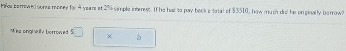 Mike borrowed some money for 4 years at 2% simple interest. If he had to pay back a total of $3510, how much did he originally borrow? 
Mike originally borrowed $□. ×