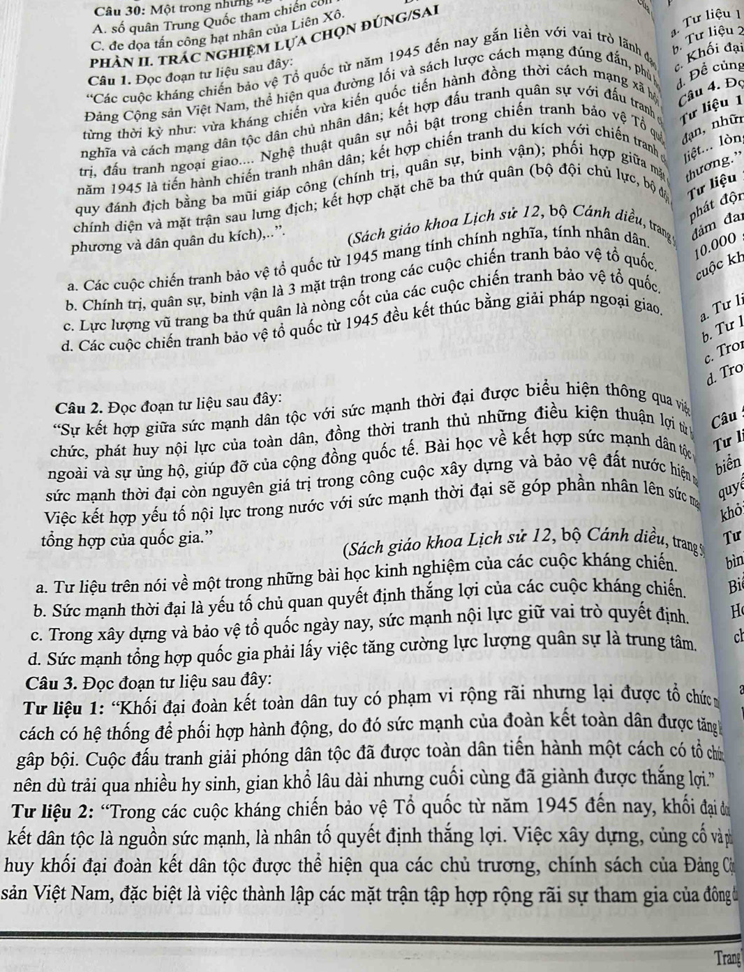 Một trong những  1
A. số quân Trung Quốc tham chiến cơ
ạ. Tư liệu 1
C. đe dọa tấn công hạt nhân của Liên Xô.
b. Tư liệu 2
phàn II trác nghiệm lựa chọn đúng/SAi
Các cuộc kháng chiến bảo vệ Tổ quốc từ năm 1945 đến nay gắn liền với vai trò lãnh đạ c. Khối đại
Câu 1. Đọc đoạn tư liệu sau đây:
Đảng Cộng sản Việt Nam, thể hiện qua đường lối và sách lược cách mạng đúng đắn, phủp d. Đề củng
từng thời kỳ như: vừa kháng chiến vừa kiến quốc tiến hành đồng thời cách mạng xã hộ Câu 4. Đọ
nghĩa và cách mạng dân tộc dân chủ nhân dân; kết hợp đấu tranh quân sự với đấu tranh ở Tư liệu 1
trị, đấu tranh ngoại giao.... Nghệ thuật quân sự nổi bật trong chiến tranh bảo vệ Tổ quả đạn, nhữn
năm 1945 là tiến hành chiến tranh nhân dân; kết hợp chiến tranh du kích với chiến tranh ở liệt... lòn
quy đánh địch bằng ba mũi giáp công (chính trị, quân sự, binh vận); phối hợp giữa mặt thương.”
chính diện và mặt trận sau lưng địch; kết hợp chặt chẽ ba thứ quân (bộ đội chủ lực, bộ độ Tư liệu
phát độn
phương và dân quân du kích),..”.
(Sách giáo khoa Lịch sử 12, bộ Cánh diều, trang ý
a. Các cuộc chiến tranh bảo vệ tổ quốc từ 1945 mang tính chính nghĩa, tính nhân dân
đám đai
cuộc kh
b. Chính trị, quân sự, binh vận là 3 mặt trận trong các cuộc chiến tranh bảo vệ tổ quốc
10.000 .
c. Lực lượng vũ trang ba thứ quân là nòng cốt của các cuộc chiến tranh bảo vệ tổ quốc
d. Các cuộc chiến tranh bảo vệ tổ quốc từ 1945 đều kết thúc bằng giải pháp ngoại giao,
a. Tư 1
b. Tư 1
c. Tro
d. Tro
Câu 2. Đọc đoạn tư liệu sau đây:
*Sự kết hợp giữa sức mạnh dân tộc với sức mạnh thời đại được biểu hiện thông qua việ
chức, phát huy nội lực của toàn dân, đồng thời tranh thủ những điều kiện thuận lợi từ
Câu :
ngoài và sự ủng hộ, giúp đỡ của cộng đồng quốc tế. Bài học về kết hợp sức mạnh dân tộc
Tư l
sức mạnh thời đại còn nguyên giá trị trong công cuộc xây dựng và bảo vệ đất nước hiệng
biển
Việc kết hợp yếu tố nội lực trong nước với sức mạnh thời đại sẽ góp phần nhân lên sức m quy
khỏ
tổng hợp của quốc gia.” Tư
(Sách giáo khoa Lịch sử 12, bộ Cánh diều, trang S
a. Tư liệu trên nói về một trong những bài học kinh nghiệm của các cuộc kháng chiến. bìn
b. Sức mạnh thời đại là yếu tố chủ quan quyết định thắng lợi của các cuộc kháng chiến.  B
c. Trong xây dựng và bảo vệ tổ quốc ngày nay, sức mạnh nội lực giữ vai trò quyết định. H
d. Sức mạnh tổng hợp quốc gia phải lấy việc tăng cường lực lượng quân sự là trung tâm. cl
Câu 3. Đọc đoạn tư liệu sau đây:
Từ liệu 1: “Khối đại đoàn kết toàn dân tuy có phạm vi rộng rãi nhưng lại được tổ chức g
cách có hệ thống để phối hợp hành động, do đó sức mạnh của đoàn kết toàn dân được tăng 
gập bội. Cuộc đấu tranh giải phóng dân tộc đã được toàn dân tiến hành một cách có tổ chú
dên dù trải qua nhiều hy sinh, gian khổ lâu dài nhưng cuối cùng đã giành được thắng lợi.''
Từ liệu 2: “Trong các cuộc kháng chiến bảo vệ Tổ quốc từ năm 1945 đến nay, khối đại dự
kết dân tộc là nguồn sức mạnh, là nhân tố quyết định thắng lợi. Việc xây dựng, củng cố vàp
huy khối đại đoàn kết dân tộc được thể hiện qua các chủ trương, chính sách của Đảng Cu
siản Việt Nam, đặc biệt là việc thành lập các mặt trận tập hợp rộng rãi sự tham gia của đông ủ
Trang