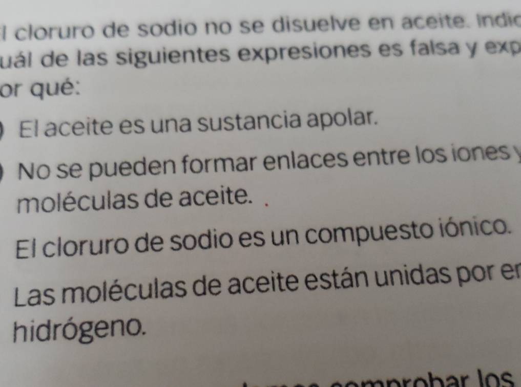 cloruro de sodio no se disuelve en aceite. Indio
uál de las siguientes expresiones es falsa y exp
or qué:
El aceite es una sustancia apolar.
No se pueden formar enlaces entre los iones y
moléculas de aceite.
El cloruro de sodio es un compuesto iónico.
Las moléculas de aceite están unidas por en
hidrógeno.