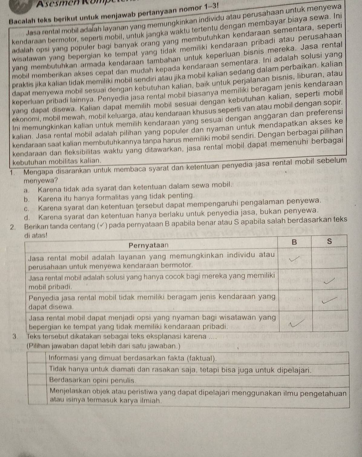 emen  Kom 
Bacalah teks berikut untuk menjawab pertanyaan nomor 1-3!
Jasa rental mobil adalah layanan yang memungkinkan individu atau perusahaan untuk menyewa
kendaraan bermotor, seperti mobil, untuk jangka waktu tertentu dengan membayar biaya sewa. Ini
adalah opsi yang populer bagi banyak orang yang membutuhkan kendaraan sementara, seperti
wisatawan yang bepergian ke tempat yang tidak memiliki kendaraan pribadi atau perusahaan 
yang membutuhkan armada kendaraan tambahan untuk keperluan bisnis mereka. Jasa rental
mobil memberikan akses cepat dan mudah kepada kendaraan sementara. Ini adalah solusi yang
praktis jika kalian tidak memiliki mobil sendiri atau jika mobil kalian sedang dalam perbaikan. kalian
dapat menyewa mobil sesuai dengan kebutuhan kalian, baik untuk perjalanan bisnis, liburan, atau
keperluan pribadi lainnya. Penyedia jasa rental mobil biasanya memiliki beragam jenis kendaraan
yang dapat disewa. Kalian dapat memilih mobil sesuai dengan kebutuhan kalian, seperti mobil
ekonomi, mobil mewah, mobil keluarga, atau kendaraan khusus seperti van atau mobil dengan sopir.
Ini memungkinkan kalian untuk memilih kendaraan yang sesuai dengan anggaran dan preferensi
kalian. Jasa rental mobil adalah pilihan yang populer dan nyaman untuk mendapatkan akses ke
kendaraan saat kalian membutuhkannya tanpa harus memiliki mobil sendiri. Dengan berbagai pilihan
kendaraan dan fleksibilitas waktu yang ditawarkan, jasa rental mobil dapat memenuhi berbagai
kebutuhan mobilitas kalian.
1. Mengapa disarankan untuk membaca syarat dan ketentuan penyedia jasa rental mobil sebelum
menyewa?
a. Karena tidak ada syarat dan ketentuan dalam sewa mobil.
b. Karena itu hanya formalitas yang tidak penting.
c. Karena syarat dan ketentuan tersebut dapat mempengaruhi pengalaman penyewa.
d. Karena syarat dan ketentuan hanya berlaku untuk penyedia jasa, bukan penyewa.
2. Berikan tanda centang (√) pada pernyataan B apabila benar atau S apabila salah berdasarkan teks
(Pilihan jawaban dapat lebih dari satu jawaban.)