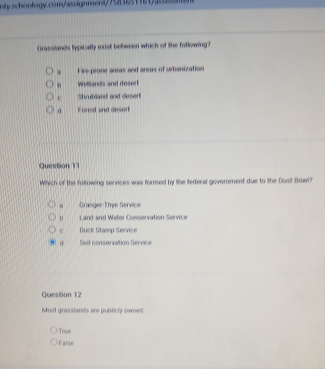 Grasslands typically exist between which of the following?
a Fire-prone areas and areas of urbanization
b Wetlands and desert
c Shrubland and desert
Forest and desert
Question 11
Which of the following services was formed by the federal government due to the Dust Bowl?
a Granger-Thye Service
Land and Water Conservation Service
c Duck Stamp Service
d Soil conservation Service
Question 12
Most grasslands are publicly owned
True
False