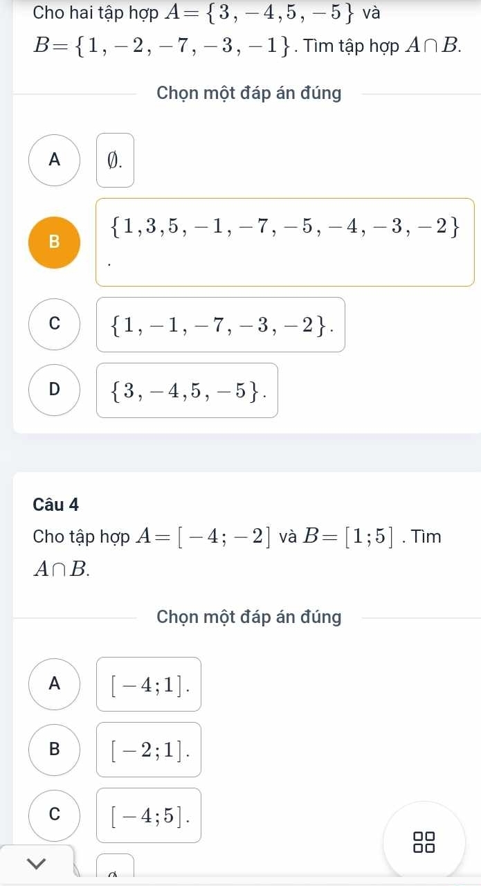 Cho hai tập hợp A= 3,-4,5,-5 và
B= 1,-2,-7,-3,-1. Tìm tập hợp A∩ B. 
Chọn một đáp án đúng
A 0.
 1,3,5,-1,-7,-5,-4,-3,-2
B
C  1,-1,-7,-3,-2.
D  3,-4,5,-5. 
Câu 4
Cho tập hợp A=[-4;-2] và B=[1;5]. Tìm
A∩ B. 
Chọn một đáp án đúng
A [-4;1].
B [-2;1].
C [-4;5].