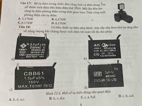 Bộ tụ điện trong chiếc đèn chụp ảnh có điện dung 750
μF được tích điện đến hiệu điện thể 330V. Mỗi lần đèn lóe
sáng tụ điện phóng điện trong thời gian 5ms. Tính công suất
phóng điện của tụ điện:
A. 5,17kW B. 6,17kW
C. 8,17kW D. 8.17kW
Câu 18: Có bốn chiếc tụ điện như Hình , hãy sắp xếp theo thứ tự tăng dần
về năng lượng khi chúng được tích diện tới mức tối đa cho phép.
2. 5μF±5% Aidea
COD6 1 250VAC C
25/70/21 SH S Goh z So 450V. AG. 50H2 (G0Hz) 60061 425µFt6%
10) 26 - 70°c
COC12002066727 NEW TECH 1902
a) COCD0D3698A
b)
CBB61 ES 2uF· l
400 VAC
1. suF ±5%
150V ESCLAR CO LTD
MAX.TE fMP 70°C
c)
d)
Hình 21.6. Một số tụ diện dùng cho quạt điện
A. b, d, a,c. B. b, c, d,a. C. c, a, b,d. D. c, b, a,d.
8