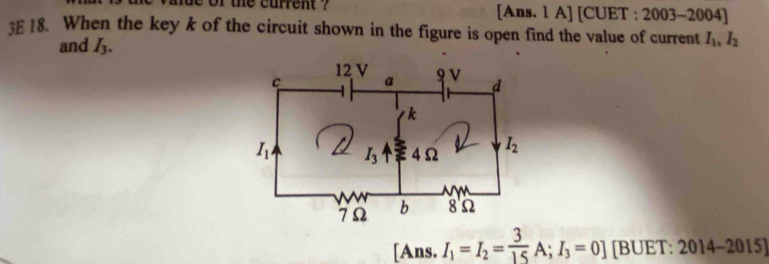 the current ? [Ans. 1 A] [CUET : 2003-2004]
3E 18. When the key k of the circuit shown in the figure is open find the value of current I_1,I_2
and I_3.
[Ans. I_1=I_2= 3/15 A;I_3=0] ][BUET:2014-2015]