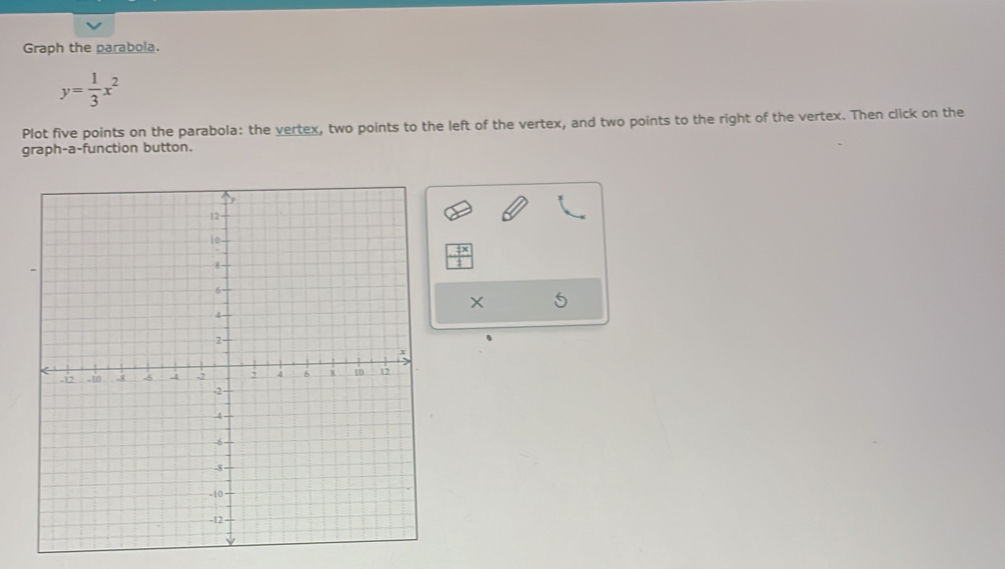 Graph the parabola.
y= 1/3 x^2
Plot five points on the parabola: the vertex, two points to the left of the vertex, and two points to the right of the vertex. Then click on the 
graph-a-function button.
X S