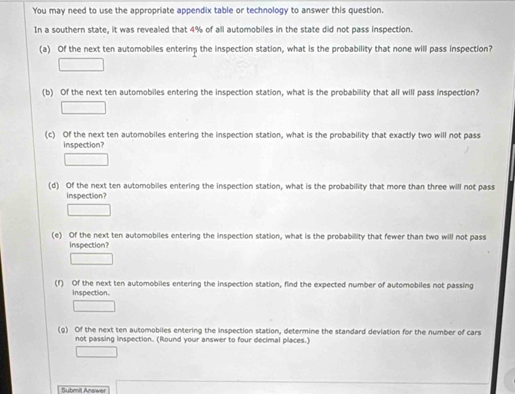 You may need to use the appropriate appendix table or technology to answer this question. 
In a southern state, it was revealed that 4% of all automobiles in the state did not pass inspection. 
(a) Of the next ten automobiles enterin the inspection station, what is the probability that none will pass inspection? 
(b) Of the next ten automobiles entering the inspection station, what is the probability that all will pass Inspection? 
(c) Of the next ten automobiles entering the inspection station, what is the probability that exactly two will not pass 
inspection? 
(d) Of the next ten automobiles entering the inspection station, what is the probability that more than three will not pass 
inspection? 
(e) Of the next ten automobiles entering the inspection station, what is the probability that fewer than two will not pass 
inspection? 
(f) Of the next ten automobiles entering the inspection station, find the expected number of automobiles not passing 
inspection. 
(g) Of the next ten automobiles entering the inspection station, determine the standard deviation for the number of cars 
not passing inspection. (Round your answer to four decimal places.) 
Submit Answer