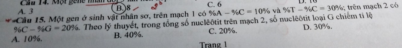 Cầu 14. Một gene nân dộ
A. 3 C. 6
B.) 8
**Câu 15. Một gen ở sinh vật nhân sơ, trên mạch 1 có % A-% C=10% và % T-% C=30%; trên mạch 2 có
% C-% G=20% 1. Theo lý thuyết, trong tổng số nuclêôtit trên mạch 2, số nuclêôtit loại G chiếm ti lệ
C. 20%. D. 30%.
A. 10%. B. 40%.
Trang 1