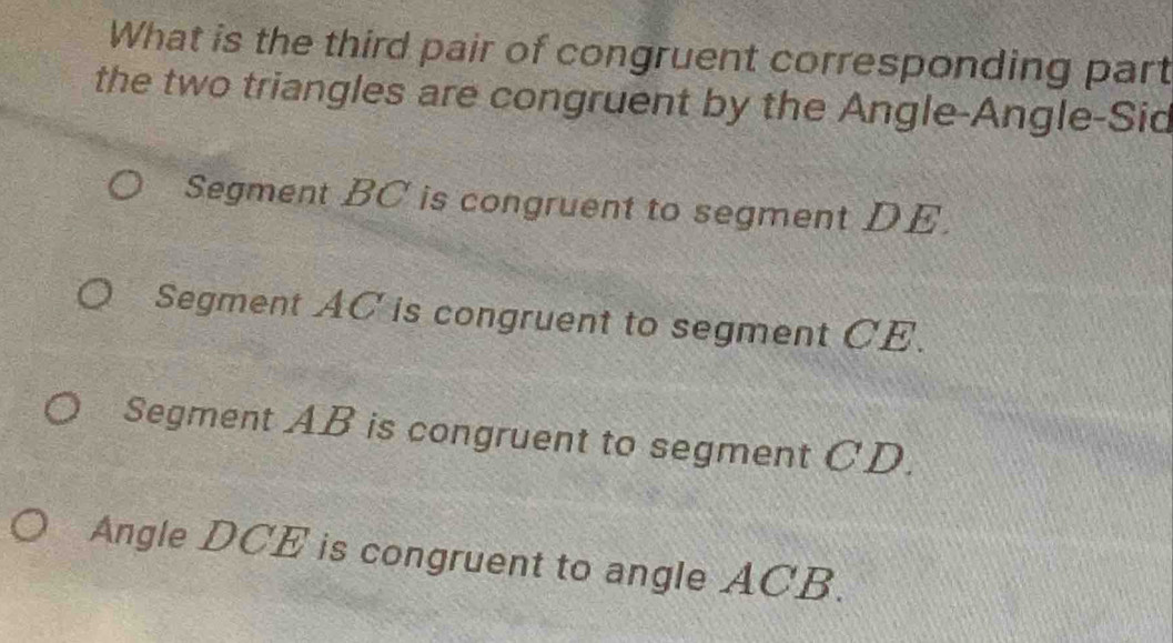 What is the third pair of congruent corresponding part
the two triangles are congruent by the Angle-Angle-Sid
Segment BC is congruent to segment DE.
Segment AC is congruent to segment CE.
Segment AB is congruent to segment CD.
Angle DCE is congruent to angle ACB.