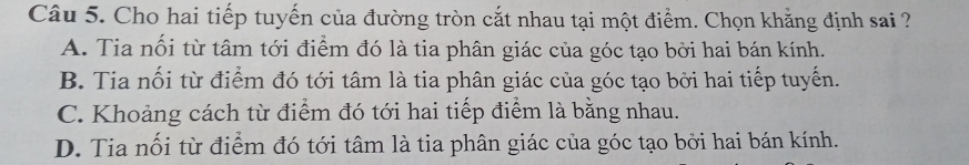 Cho hai tiếp tuyến của đường tròn cắt nhau tại một điểm. Chọn khằng định sai ?
A. Tia nổi từ tâm tới điểm đó là tia phân giác của góc tạo bởi hai bán kính.
B. Tia nối từ điểm đó tới tâm là tia phân giác của góc tạo bởi hai tiếp tuyến.
C. Khoảng cách từ điểm đó tới hai tiếp điểm là bằng nhau.
D. Tia nối từ điểm đó tới tâm là tia phân giác của góc tạo bởi hai bán kính.