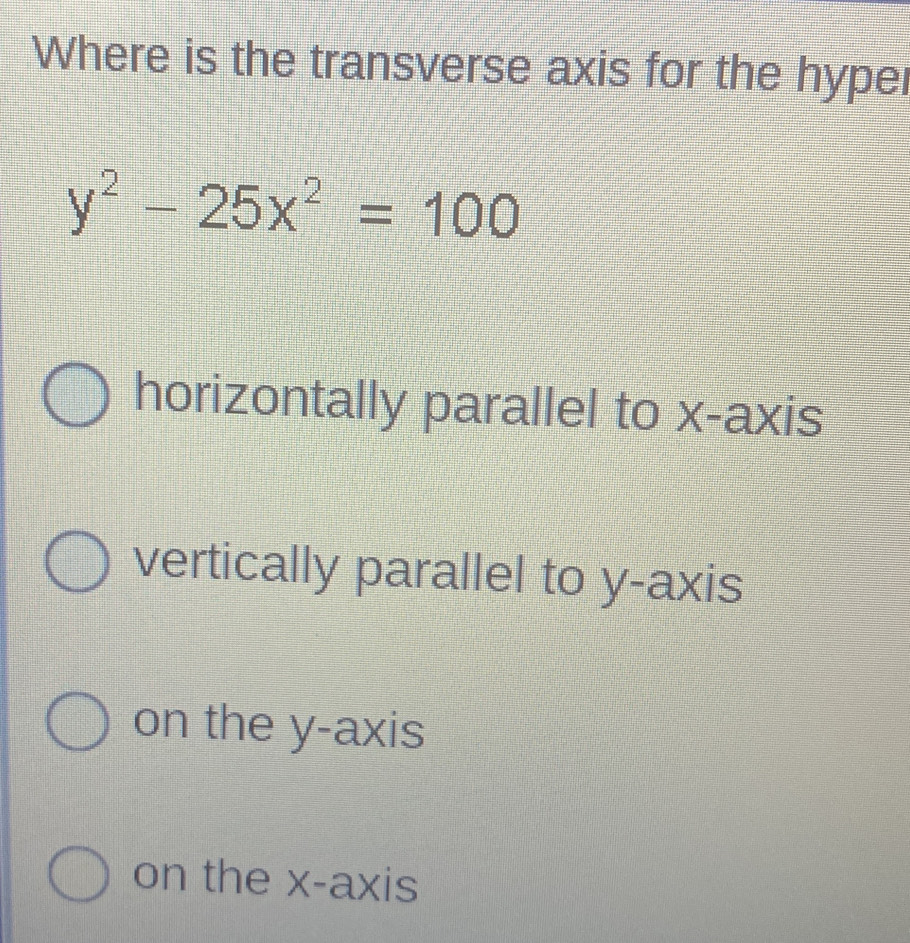 Where is the transverse axis for the hyper
y^2-25x^2=100
horizontally parallel to x-axis
vertically parallel to y-axis
on the y-axis
on the x-axis