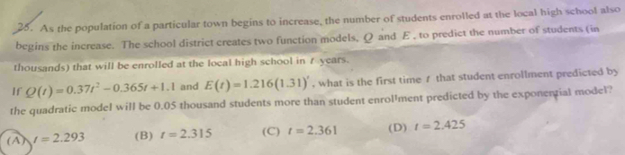 As the population of a particular town begins to increase, the number of students enrolled at the local high school also
begins the increase. The school district creates two function models, Q and E , to predict the number of students (in
thousands) that will be enrolled at the local high school in t years.
If Q(t)=0.37t^2-0.365t+1.1 and E(t)=1.216(1.31)' , what is the first time 1 that student enrollment predicted by
the quadratic model will be 0.05 thousand students more than student enrol'ment predicted by the exponential model?
(A) t=2.293 (B) t=2.315 (C) t=2.361 (D) t=2.425