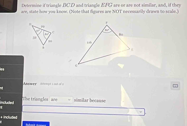 Determine if triangle BCD and triangle EFG are or are not similar, and, if they
are, state how you know. (Note that figures are NOT necessarily drawn to scale.)
les
Answer Attempt 1 out of 2
nt
The triangles are similar because
included
at
+ included
Submit Answer