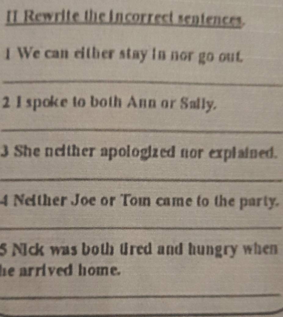 Rewrite the incorrect sentences. 
I We can either stay in nor go out. 
_ 
2 I spoke to both Ann or Sally. 
_ 
3 She neither apologized nor explained. 
_ 
4 Neither Joe or Tom came to the party. 
_ 
5 Nick was both tired and hungry when 
he arrived home. 
_ 
_