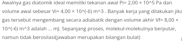 Awalnya gas diatomik ideal memiliki tekanan awal Pi=2,00* 10^(wedge)5 Pa dan 
volume awal sebesar Vi=4,00* 10^(wedge)(-6)m^(wedge)3. Banyak kerja yang dilakukan jika 
gas tersebut mengembang secara adiabatik dengan volume akhir Vf=8,00*
10^(wedge)(-6)m^(wedge)3 adalah ... mJ. Sepanjang proses, molekul-molekulnya berputar, 
namun tidak berosilasi(jawaban merupakan bilangan bulat)