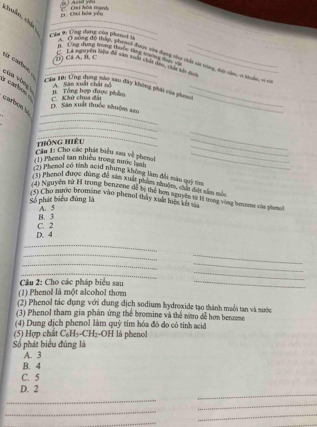 B.) Acid yếu
C. Oxi hóa mạnh
D. Oxi hóa yếu
chuẩn, chất ___
Câu 9: Ứng dụng của phenol là
B. Ứng dụng trong thuốc tăng trưởng thực vật
D. Cả A, B, C
A.  Ở nổng độ thấp, phenol được sửa dụng như chất sát trùng, điệt nằm, vi khuẩn, vi rữ
C. Là nguyên liệu đề sản xuất chất đẻo, chất kết dinh
rừ carbon _
của vòng _
A. Sản xuất chất nổ
Câu 10: Ứng dụng nào sau đây không phái của phenol
carbon C. Khử chua đất
B. Tổng hợp được phẩm
_
_
carbon bệ
D. Sản xuất thuốc nhuộm azo
_
.
_
_
tHÔnG HIÊU
_
_
Câu 1: Cho các phát biểu sau về phenol_
(1) Phenol tan nhiều trong nước lạnh
_
(2) Phenol có tính acid nhưng không làm đồi màu quỳ tím
(3) Phenol được dùng đề sản xuất phẩm nhuộm, chất diệt nắm mốc
(4) Nguyên tử H trong benzene dễ bị thế hợn nguyên tử H trong vòng benzene của phenol
(5) Cho nước bromine vào phenol thấy xuất hiện kết tủa
Số phát biểu đúng là
A. 5
B. 3
C. 2
D. 4
_
_
__
_
_
_
Câu 2: Cho các pháp biểu sau_
(1) Phenol là một alcohol thơm
(2) Phenol tác dụng với dung dịch sodium hydroxide tạo thành muối tan và nước
(3) Phenol tham gia phản ứng thế bromine và thế nitro dễ hơn benzene
(4) Dung dịch phenol làm quỳ tím hóa đỏ do có tính acid
(5) Hợp chất * C₆H5-CH₂-OH là phenol
Số phát biểu đúng là
A. 3
B. 4
C. 5
D. 2
_
_
_
_
_
_
_