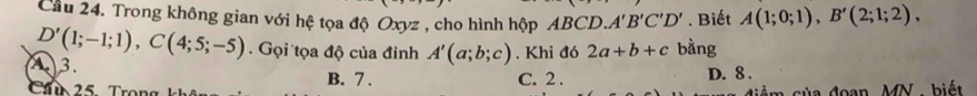 Cầu 24. Trong không gian với hệ tọa độ Oxyz , cho hình hộp ABCD. A'B'C'D'. Biết A(1;0;1), B'(2;1;2),
D'(1;-1;1), C(4;5;-5). Gọi tọa độ của đỉnh A'(a;b;c). Khi đó 2a+b+c bằng
A 3.
25 Tron B. 7. C. 2. D. 8.
m của đoạn MN. biết