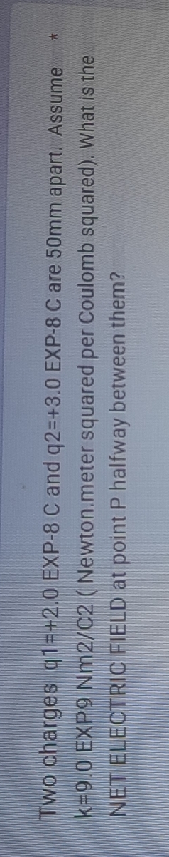 Two charges q1=+2 .0EXP-8C and q2=+3.0EXP-8C are 50mm apart. Assume €£ *
k=9.0EXF 9 Nm2/C2 ( Newton.meter squared per Coulomb squared). What is the 
NET ELECTRIC FIELD at point P halfway between them?