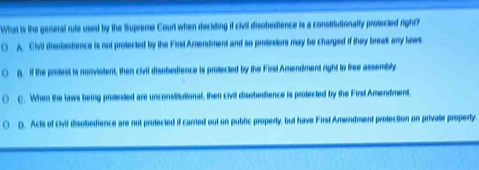 What is the general rule used by the Supreme Court when deciding if civil disobedience is a constitutionally protected right?
○ A. Civil disobedience is not protected by the First Amendment and so protestors may be charged if they break any laws.
B. If the prolest is nonvialent; then civil disobedience is prolected by the Firsl Amendment right to free assembly
C. When the laws being protested are unconstitutional, then civil disobedience is protected by the First Amendment
D. Acts of civil disobedience are not protected if carried out on public property, but have First Amendment protection on privale property.