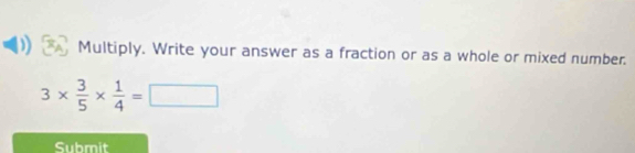 Multiply. Write your answer as a fraction or as a whole or mixed number.
3*  3/5 *  1/4 =□
Submit