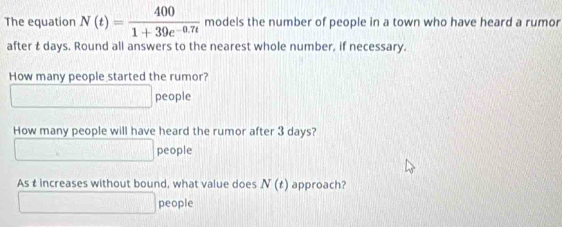 The equation N(t)= 400/1+39e^(-0.7t)  models the number of people in a town who have heard a rumor 
after t days. Round all answers to the nearest whole number, if necessary. 
How many people started the rumor? 
□ people 
How many people will have heard the rumor after 3 days? 
□ people 
As t increases without bound, what value does N(t) approach? 
□ people