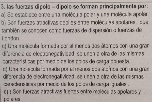 las fuerzas dipolo - dipolo se forman principalmente por:
a) Se establece entre una molécula polar y una molécula apolar
b) Son fuerzas atractivas débiles entre moléculas apolares, que
también se conocen como fuerzas de dispersión o fuerzas de
London
c) Una molécula formada por al menos dos átomos con una gran
diferencia de electronegatividad, se unen a otra de las mismas
características por medio de los polos de carga opuesta.
d) Una molécula formada por al menos dos átomos con una gran
diferencia de electronegatividad, se unen a otra de las mismas
características por medio de los polos de carga iguales .
e) ) Son fuerzas atractivas fuertes entre moléculas apolares y
polares.