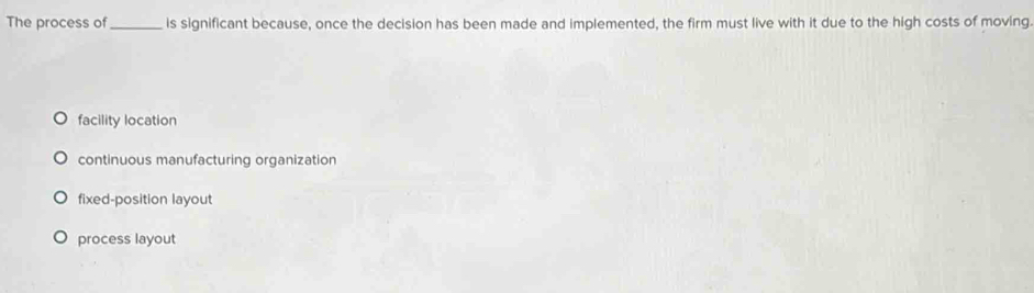 The process of_ is significant because, once the decision has been made and implemented, the firm must live with it due to the high costs of moving.
facility location
continuous manufacturing organization
fixed-position layout
process layout