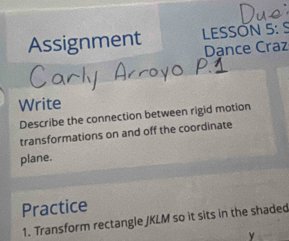 Assignment LESSÖN 5: S 
Dance Craz 
Write 
Describe the connection between rigid motion 
transformations on and off the coordinate 
plane. 
Practice 
1. Transform rectangle JKLM so it sits in the shaded
y