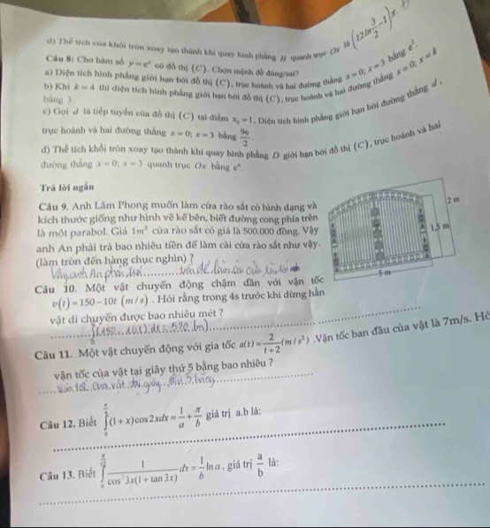 ()
(12ln  3/2 -1)π .
d) Thể tích của khôi tròn xoay tạo thành khi quay hình phàng / quanh tự ()x là e^3.
bàng
Câu 8: Cho hàm số y=e^x có đồ thị (C). Chọn mệnh đề đùng/sai?
a) Diện tích hình phẳng giới hạn bởi đồ thị (C), trục hoành và hai đường thắng
bàng 3 thì điện tích hình phẳng giới hạn bởi đồ thị (C), trục hoành và hai đường thắng x=0;x=3 x=0;x=k
b) Khi k=4
c) Gọi A là tiếp tuyển của đồ thị (C) tại điểm x_0=1. Diện tích hình phẳng giới hạn bởi đường thắng d
trục hoành và hai đường thằng x=0;x=3 bàng  9e/2 .
d) Thể tích khối tròn xoay tạo thành khi quay hìn ẳng D giới hạn bởi đồ thị (C), trục hoành và hai
đường thắng x=0;x=3 quanh trục 0x bằng e*.
Trả lời ngắn
Câu 9. Anh Lâm Phong muốn làm cửa rào sắt có hình đạng và
kích thước giống như hình vẽ kế bên, biết đường cong phía trên
là một parabol. Giá 1m^2 cừa rào sắt có giá là 500.000 đồng. Vậy
anh An phải trả bao nhiêu tiền để làm cài cửa rào sắt như vậy
làm tròn đến hàng chục nghìn) ?
Câu 10. Một vật chuyến động chậm dân với vận tốc
v(t)=150-10t (m/s) . Hỏi rằng trong 4s trước khi dừng hằn
vật di chuyến được bao nhiêu mét ?
_
Câu 11. Một vật chuyến động với gia tốc a(t)= 2/t+2 (m/s^2).Vận tốc ban đầu của vật là 7m/s. Hở
vận tốc của vật tại giây thứ 5 bằng bao nhiêu ?
Câu 12. Biết ∈tlimits _0^((frac π)4)(1+x)cos 2xdx= 1/a + π /b  _ giá trj a.b là:
_
Câu 13. Biết ∈tlimits _0^((frac π)12) 1/cos^23x(1+tan 3x) dx= 1/b ln a _ , giá trị  a/b  là:
_