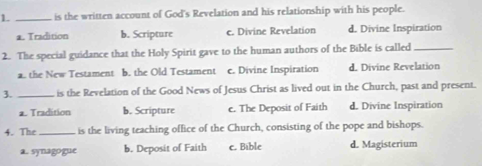 1 _is the written account of God's Revelation and his relationship with his people.
a. Tradition b. Scripture c. Divine Revelation d. Divine Inspiration
2. The special guidance that the Holy Spirit gave to the human authors of the Bible is called_
a the New Testament b. the Old Testament c. Divine Inspiration d. Divine Revelation
3. _is the Revelation of the Good News of Jesus Christ as lived out in the Church, past and present.
2. Tradition b. Scripture c. The Deposit of Faith d. Divine Inspiration
4. The _is the living teaching office of the Church, consisting of the pope and bishops.
a. synagogue b. Deposit of Faith c. Bible d. Magisterium