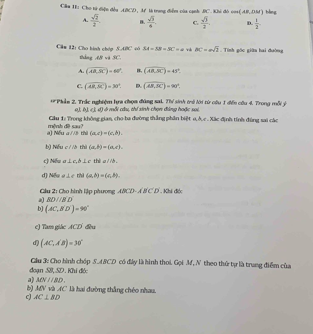 é
Câu 11: Cho tứ diện đều ABCD, M là trung điểm của cạnh BC. Khi đó cos (AB,DM) bằng
A.  sqrt(2)/2 .  sqrt(3)/6 .  sqrt(3)/2 .  1/2 .
B.
C.
D.
c
Câu 12: Cho hình chóp S.ABC có SA=SB=SC=a và BC=asqrt(2). Tính góc giữa hai đường
thẳng AB và SC.
A. (overline AB,SC)=60^0. B. widehat (AB,SC)=45°.
C. (overline AB,SC)=30°. D. (AB,SC)=90°.
* Phần 2. Trắc nghiệm lựa chọn đúng sai. Thí sinh trả lời từ câu 1 đến câu 4. Trong mỗi ý
a), b), c), d) ở mỗi câu, thí sinh chọn đúng hoặc sai.
Câu 1: Trong không gian, cho ba đường thẳng phân biệt a, b, c . Xác định tính đúng sai các
mệnh đề sau?
a) Nếu a//b thì (a,c)=(c,b).
b) Nếu c//b thì (a,b)=(a,c).
c) Nếu a⊥ c,b⊥ c thì a//b.
d) Nếu a⊥ c thì (a,b)=(c,b).
Câu 2: Cho hình lập phương ABCD· A'B'C'D'. Khi đó:
a) BD//B'D'
b) (AC,B'D')=90°
c) Tam giác ACD đều
d) (AC,A'B)=30°
Câu 3: Cho hình chóp S.ABCD có đáy là hình thoi. Gọi M, N theo thứ tự là trung điểm của
đoạn SB, SD . Khi đó:
a) MN//BD.
b) MN và AC là hai đường thẳng chéo nhau.
c) AC⊥ BD