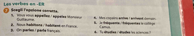 Les verbes en -ER 
Scegli l’opzione corretta. 
1. Vous vous appellez / appelez Monsieur 4. Mes copains arrive / arrivent demain. 
Guillaume. 5. Je fréquente / fréquentes le collège 
2. Nous habitons / habitent en France. Camus. 
3. On parles / parle français. 6. Tu étudies / études les sciences ?