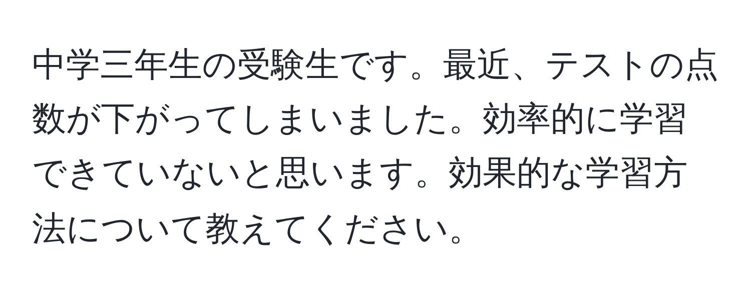 中学三年生の受験生です。最近、テストの点数が下がってしまいました。効率的に学習できていないと思います。効果的な学習方法について教えてください。