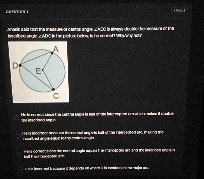 Anakin said that the measure of central angle ∠ AEC is always double the measure of the
inscribed angle ∠ ADC in the picture below. Is he correct? Why/why not?
He is correct since the central angle is half of the intercepted arc which makes it double
the inscribed angle.
He is incorrect because the central angle is half of the intercepted arc, making the
inscribed angle equal to the central angle.
He is correct since the central angle equals the intercepted arc and the inscribed angle is
half the intercepted arc.
He is incorrect because it depends on where D is located on the major arc.