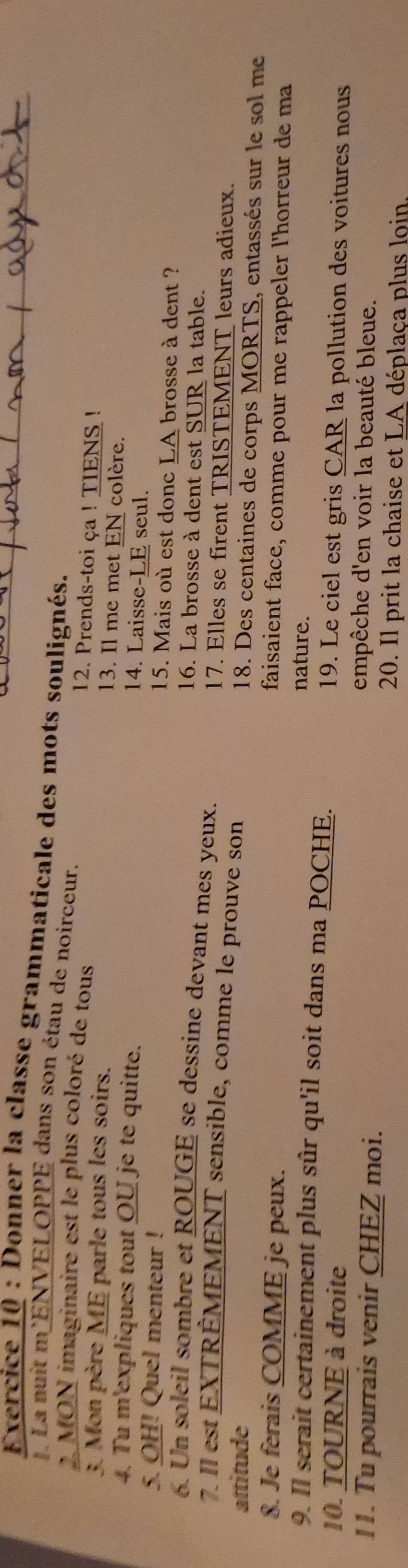 Donner la classe grammaticale des mots soulignés. 
. La nuit m'ENVELOPPE dans son étau de noirceur. 
2. MON imaginaire est le plus coloré de tous 
12. Prends-toi ça ! TIENS ! 
3. Mon père ME parle tous les soirs. 
13. Il me met EN colère. 
4. Tu m'expliques tout OU je te quitte. 
14. Laisse-LE seul. 
5. OH! Quel menteur ! 
15. Mais où est donc LA brosse à dent ? 
6. Un soleil sombre et ROUGE se dessine devant mes yeux. 
16. La brosse à dent est SUR la table. 
7. Il est EXTRÊMEMENT sensible, comme le prouve son 
17. Elles se firent TRISTEMENT leurs adieux. 
attitude 
18. Des centaines de corps MORTS, entassés sur le sol me 
8. Je ferais COMME je peux. 
faisaient face, comme pour me rappeler l'horreur de ma 
nature. 
9. Il serait certainement plus sûr qu'il soit dans ma POCHE. 
10. TOURNE à droite 
19. Le ciel est gris CAR la pollution des voitures nous 
11. Tu pourrais venir CHEZ moi. 
empêche d'en voir la beauté bleue. 
20. Il prit la chaise et LA déplaça plus loin
