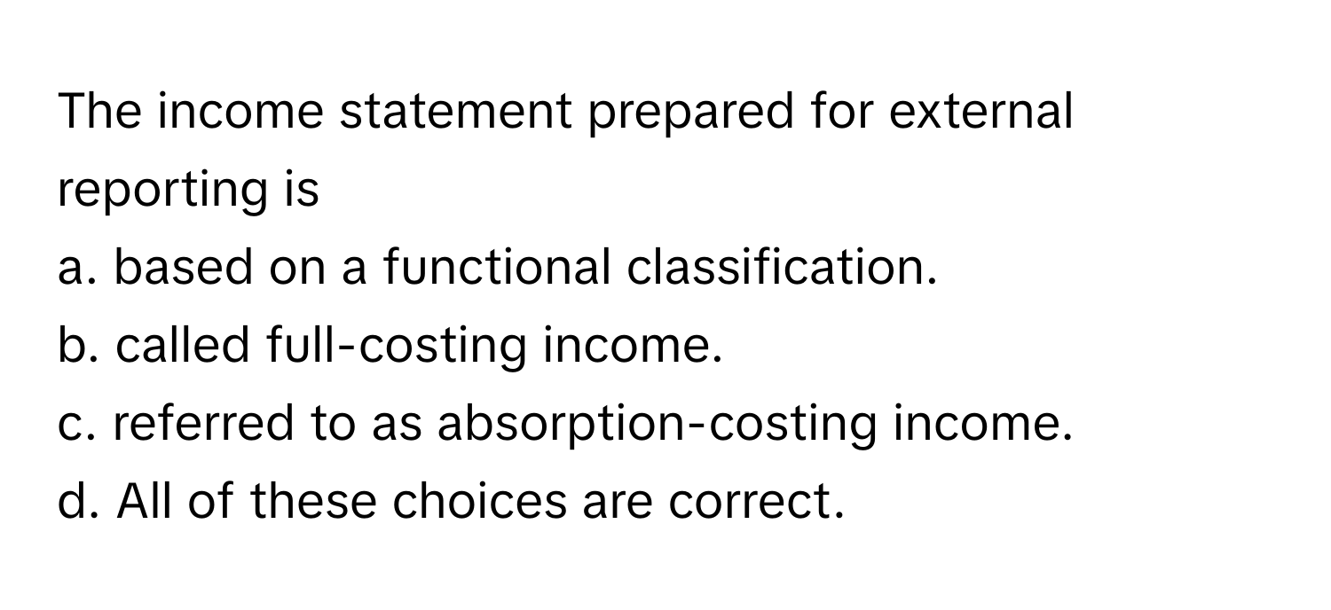 The income statement prepared for external reporting is 
a. based on a functional classification.
b. called full-costing income.
c. referred to as absorption-costing income.
d. All of these choices are correct.