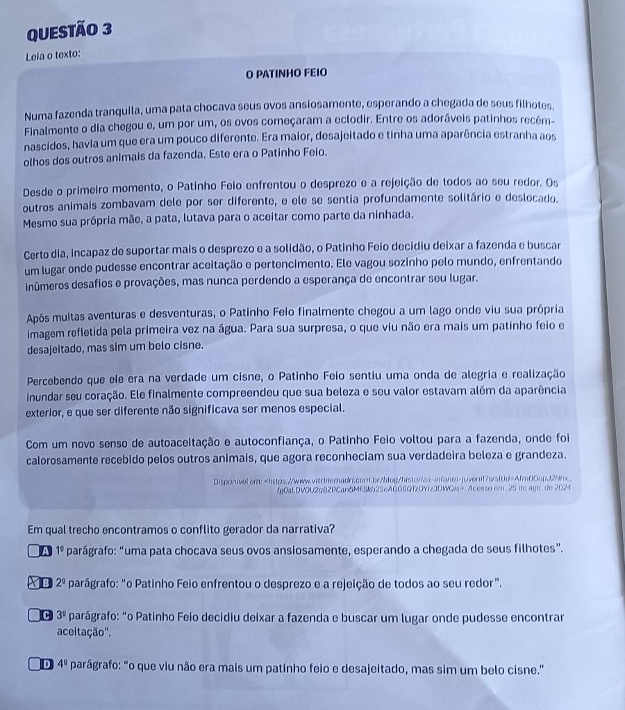 Lela o texto:
O PATINHO FEIO
Numa fazenda tranquila, uma pata chocava seus ovos ansiosamente, esperando a chegada de seus filhotes.
Finalmente o dia chegou e, um por um, os ovos começaram a eclodir. Entre os adoráveis patinhos recém-
nascidos, havia um que era um pouco diferente. Era maior, desajeitado e tinha uma aparência estranha aos
olhos dos outros animais da fazenda. Este era o Patinho Feio.
Desde o primeiro momento, o Patinho Feio enfrentou o desprezo e a rejeição de todos ao seu redor. Os
outros animais zombavam dele por ser diferente, e ele se sentia profundamente solitário e deslocado.
Mesmo sua própria mãe, a pata, lutava para o aceitar como parte da ninhada.
Certo dia, incapaz de suportar mais o desprezo e a solidão, o Patinho Feio decidiu deixar a fazenda e buscar
um lugar onde pudesse encontrar aceitação e pertencimento. Ele vagou sozinho pelo mundo, enfrentando
inúmeros desafios e provações, mas nunca perdendo a esperança de encontrar seu lugar.
Após muitas aventuras e desventuras, o Patinho Feio finalmente chegou a um lago onde viu sua própria
imagem refletida pela primeira vez na água. Para sua surpresa, o que viu não era mais um patinho feio e
desajeitado, mas sim um belo cisne.
Percebendo que ele era na verdade um cisne, o Patinho Feio sentiu uma onda de alegria e realização
inundar seu coração. Ele finalmente compreendeu que sua beleza e seu valor estavam além da aparência
exterior, e que ser diferente não significava ser menos especial.
Com um novo senso de autoaceitação e autoconfiança, o Patinho Feio voltou para a fazenda, onde foi
calorosamente recebido pelos outros animais, que agora reconheciam sua verdadeira beleza e grandeza.
Disponivel em:. Acesso em: 25 de ago. de 2024.
Em qual trecho encontramos o conflito gerador da narrativa?
A 1^(_ circ) parágrafo: “uma pata chocava seus ovos ansiosamente, esperando a chegada de seus filhotes”.
B 2^(_ circ) parágrafo: “o Patinho Feio enfrentou o desprezo e a rejeição de todos ao seu redor”.
c 3^9 parágrafo: “o Patinho Feio decidiu deixar a fazenda e buscar um lugar onde pudesse encontrar
aceitação'.
D 4^(_ circ) parágrafo: “o que viu não era mais um patinho feio e desajeitado, mas sim um belo cisne.”