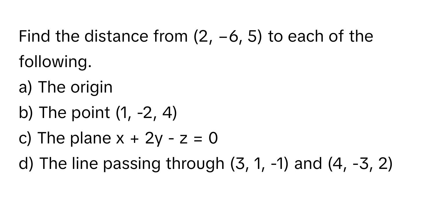 Find the distance from (2, −6, 5) to each of the following.

a) The origin 
b) The point (1, -2, 4) 
c) The plane x + 2y - z = 0 
d) The line passing through (3, 1, -1) and (4, -3, 2)