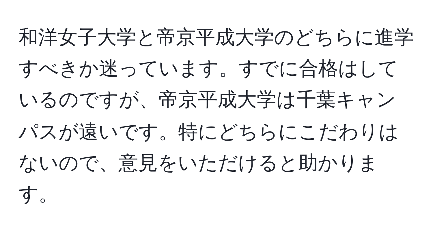 和洋女子大学と帝京平成大学のどちらに進学すべきか迷っています。すでに合格はしているのですが、帝京平成大学は千葉キャンパスが遠いです。特にどちらにこだわりはないので、意見をいただけると助かります。