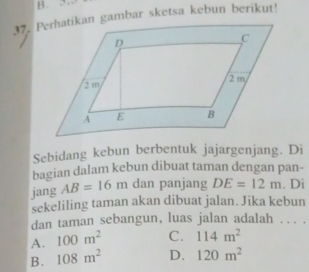 Perhatikan gambar sketsa kebun berikut!
Sebidang kebun berbentuk jajargenjang. Di
bagian dalam kebun dibuat taman dengan pan-
jang AB=16m dan panjang DE=12m. Di
sekeliling taman akan dibuat jalan. Jika kebun
dan taman sebangun, luas jalan adalah . .. .
A. 100m^2
C. 114m^2
B. 108m^2
D. 120m^2